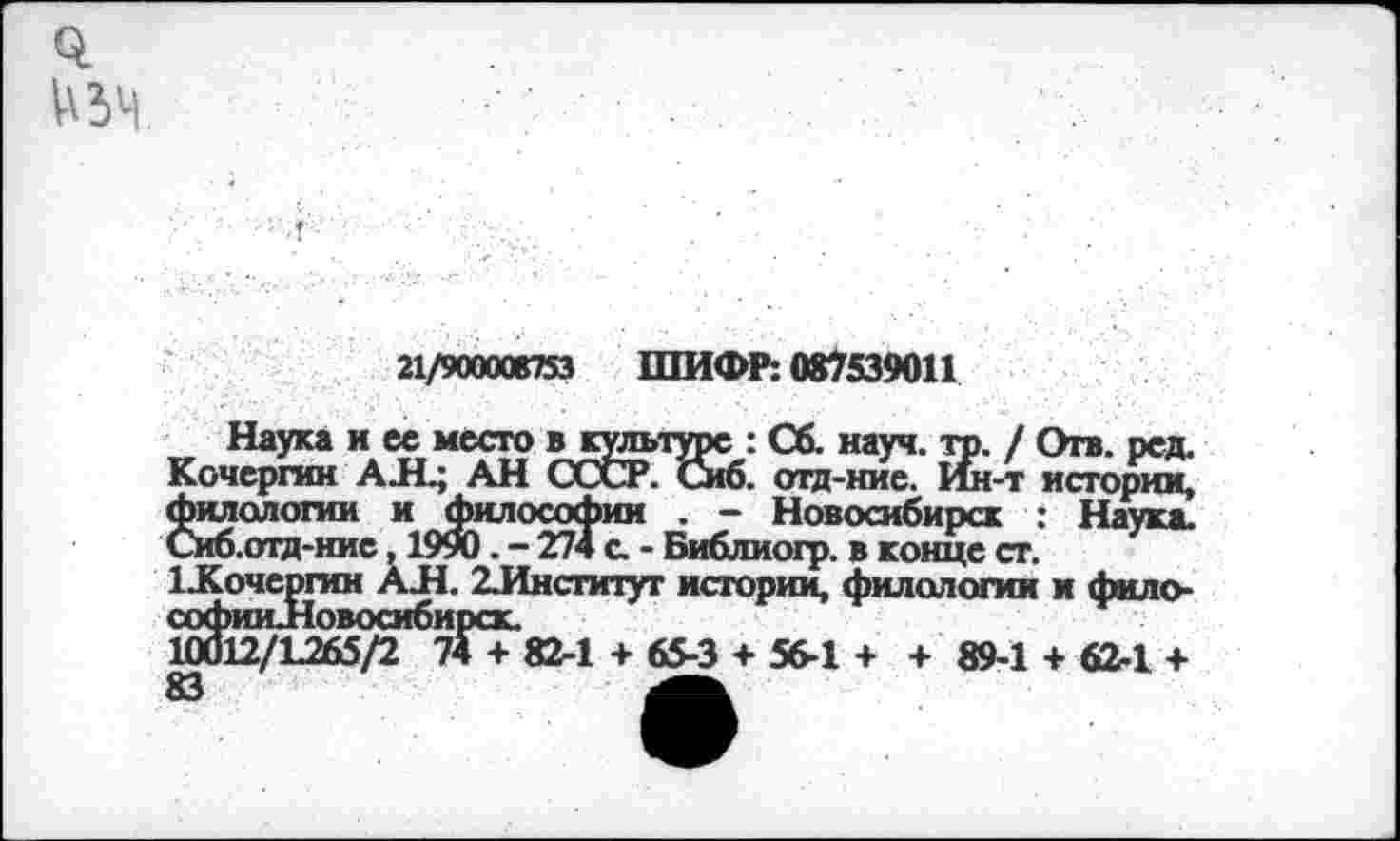 ﻿
21/900008753 ШИФР: 087539011
Наука и ее место в культуре : Сб. науч. то. / Отв. ред. Кочергин АЛ.; АН СССР. Сиб. отд-ние. Ин-т истории, филологии и Философии . - Новосибирск : Наука. Сиб.отд-ние, 1990 . - 274 а - Библиогр. в конце ст.
1 .Кочергин АЛ. 2Лнсгитут истории, филологии и фило-софииЛовосибирск.
10012/1265/2 74 + 82-1 + 65-3 + 56-1 + + 89-1 + 62-1 +